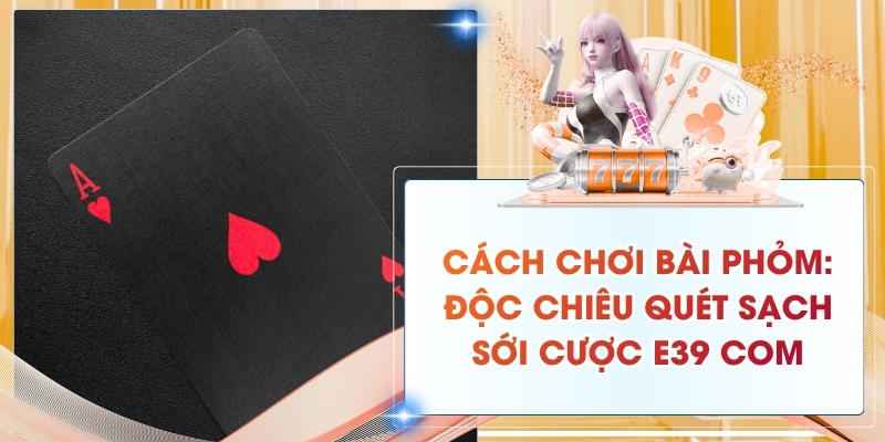Cách Chơi Bài Phỏm: Độc Chiêu Quét Sạch Sới Cược E39